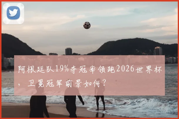 阿根廷队19%夺冠率领跑2026世界杯，卫冕冠军前景如何？