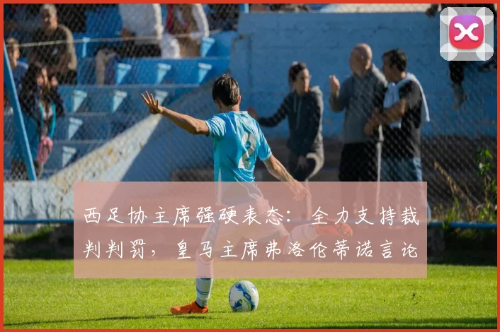 西足协主席强硬表态：全力支持裁判判罚，皇马主席弗洛伦蒂诺言论引争议