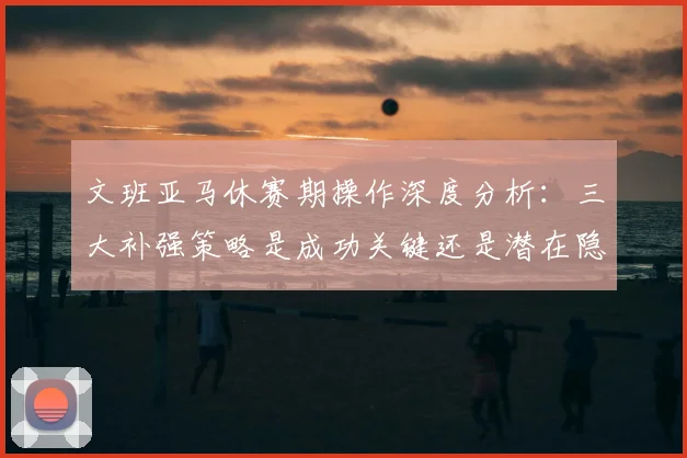 文班亚马休赛期操作深度分析：三大补强策略是成功关键还是潜在隐患？