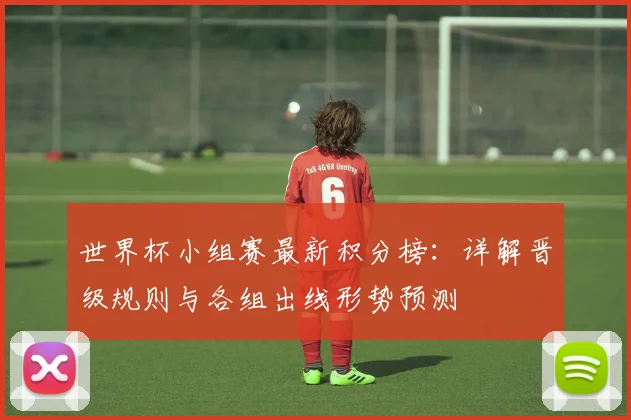 世界杯小组赛最新积分榜：详解晋级规则与各组出线形势预测
