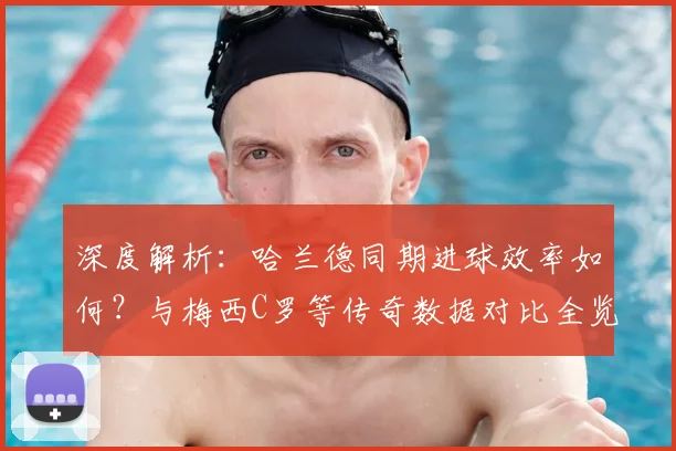 深度解析：哈兰德同期进球效率如何？与梅西C罗等传奇数据对比全览