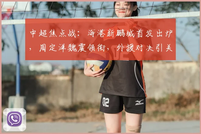中超焦点战：海港新鹏城首发出炉，周定洋魏震领衔，外援对决引关注