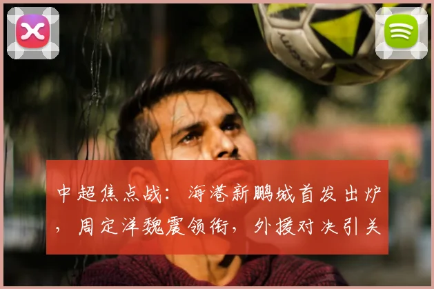 中超焦点战：海港新鹏城首发出炉，周定洋魏震领衔，外援对决引关注