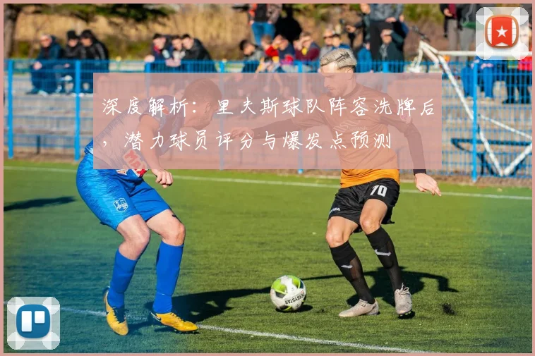 深度解析：里夫斯球队阵容洗牌后，潜力球员评分与爆发点预测