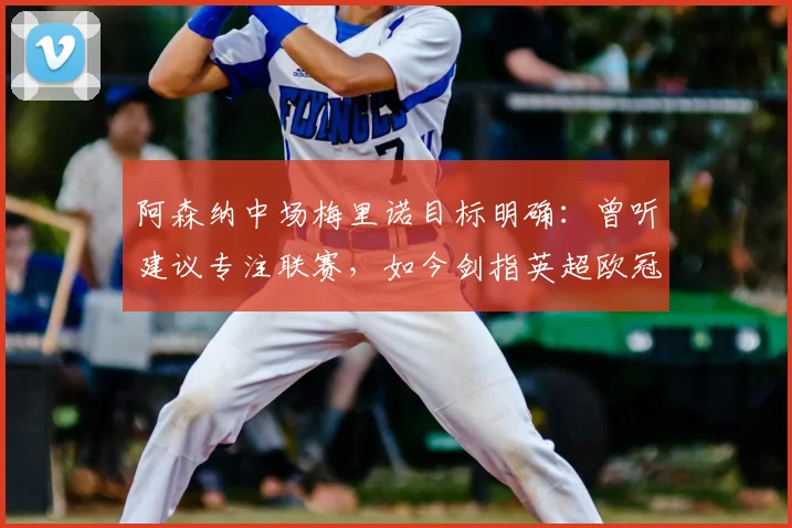 阿森纳中场梅里诺目标明确:曾听建议专注联赛,如今剑指英超欧冠双冠王