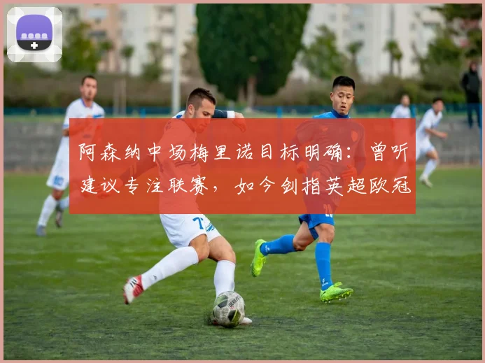 阿森纳中场梅里诺目标明确：曾听建议专注联赛，如今剑指英超欧冠双冠王